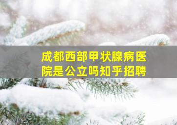 成都西部甲状腺病医院是公立吗知乎招聘