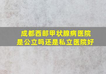 成都西部甲状腺病医院是公立吗还是私立医院好