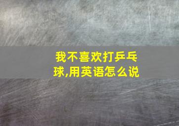 我不喜欢打乒乓球,用英语怎么说