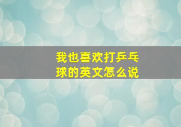 我也喜欢打乒乓球的英文怎么说