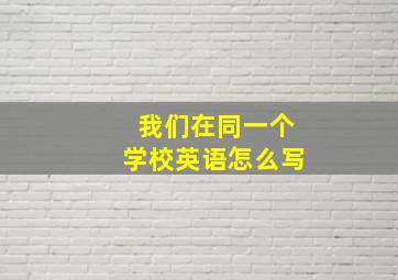 我们在同一个学校英语怎么写