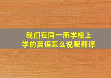 我们在同一所学校上学的英语怎么说呢翻译