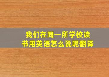 我们在同一所学校读书用英语怎么说呢翻译