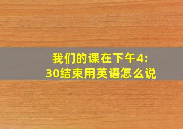 我们的课在下午4:30结束用英语怎么说