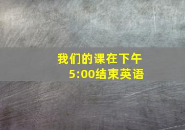 我们的课在下午5:00结束英语