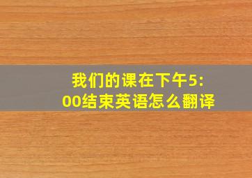 我们的课在下午5:00结束英语怎么翻译