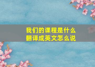 我们的课程是什么翻译成英文怎么说