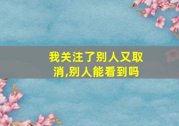 我关注了别人又取消,别人能看到吗