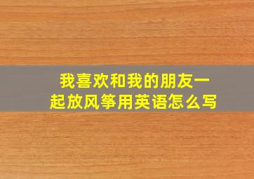 我喜欢和我的朋友一起放风筝用英语怎么写