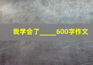 我学会了_____600字作文