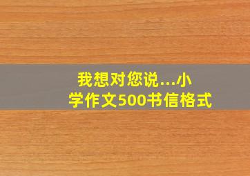 我想对您说...小学作文500书信格式