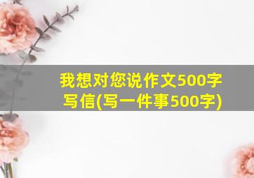 我想对您说作文500字写信(写一件事500字)