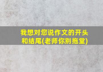 我想对您说作文的开头和结尾(老师你别拖堂)