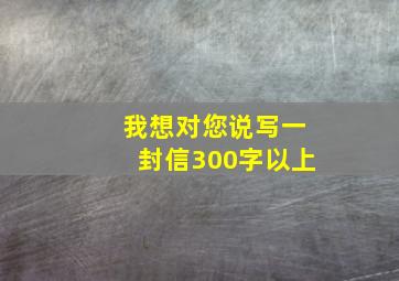 我想对您说写一封信300字以上