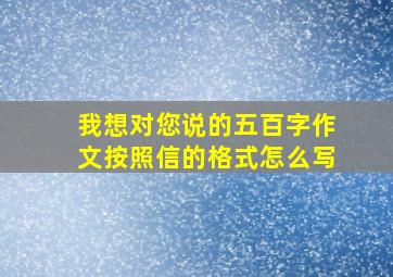 我想对您说的五百字作文按照信的格式怎么写