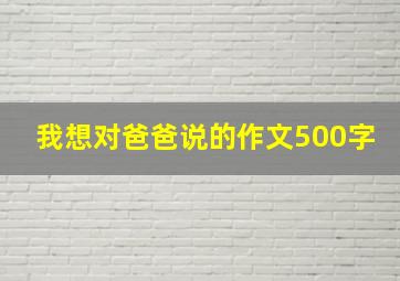 我想对爸爸说的作文500字