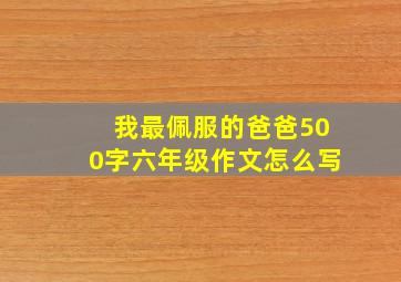 我最佩服的爸爸500字六年级作文怎么写