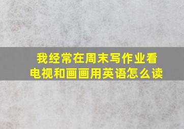 我经常在周末写作业看电视和画画用英语怎么读