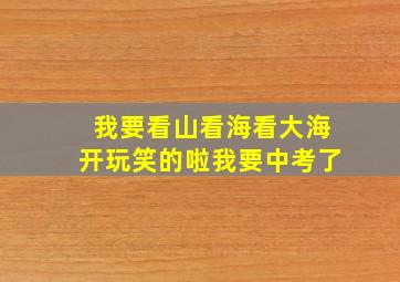 我要看山看海看大海开玩笑的啦我要中考了