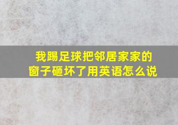 我踢足球把邻居家家的窗子砸坏了用英语怎么说