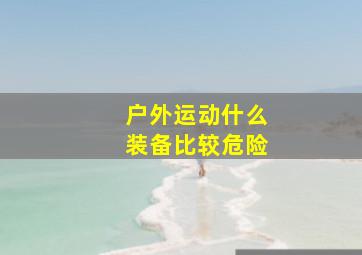 户外运动什么装备比较危险