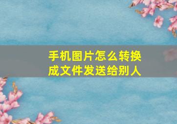 手机图片怎么转换成文件发送给别人