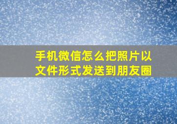 手机微信怎么把照片以文件形式发送到朋友圈