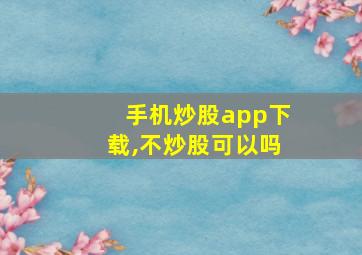 手机炒股app下载,不炒股可以吗