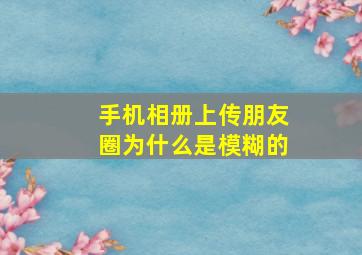 手机相册上传朋友圈为什么是模糊的