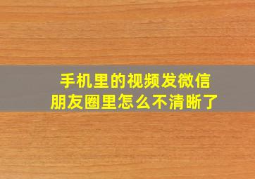 手机里的视频发微信朋友圈里怎么不清晰了