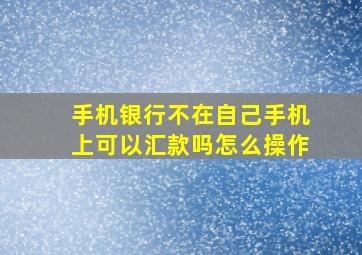 手机银行不在自己手机上可以汇款吗怎么操作