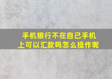 手机银行不在自己手机上可以汇款吗怎么操作呢