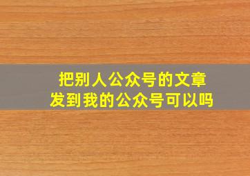 把别人公众号的文章发到我的公众号可以吗