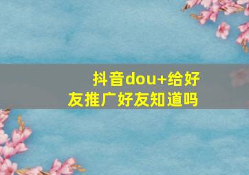 抖音dou+给好友推广好友知道吗