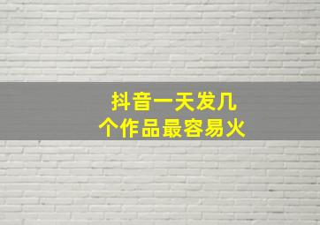 抖音一天发几个作品最容易火