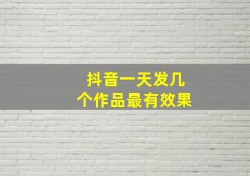 抖音一天发几个作品最有效果