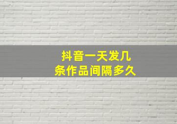 抖音一天发几条作品间隔多久