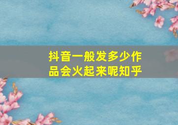 抖音一般发多少作品会火起来呢知乎