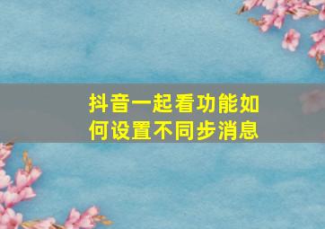 抖音一起看功能如何设置不同步消息