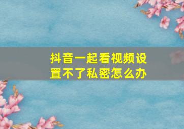 抖音一起看视频设置不了私密怎么办