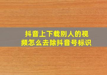 抖音上下载别人的视频怎么去除抖音号标识