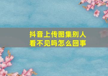 抖音上传图集别人看不见吗怎么回事