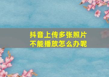 抖音上传多张照片不能播放怎么办呢