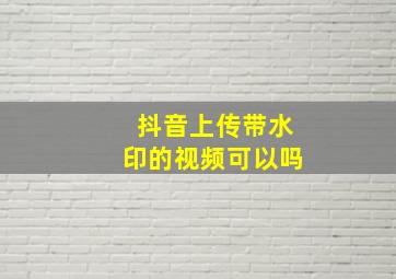 抖音上传带水印的视频可以吗