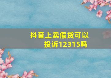 抖音上卖假货可以投诉12315吗