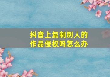 抖音上复制别人的作品侵权吗怎么办