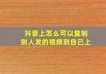 抖音上怎么可以复制别人发的视频到自己上