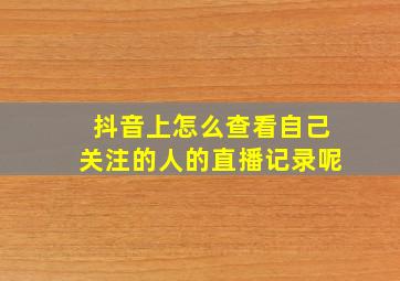 抖音上怎么查看自己关注的人的直播记录呢