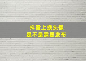 抖音上换头像是不是需要发布