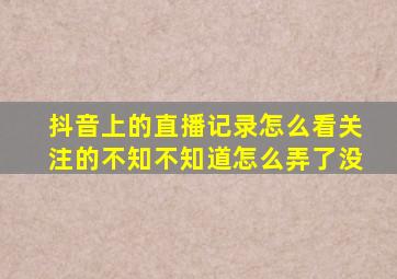 抖音上的直播记录怎么看关注的不知不知道怎么弄了没